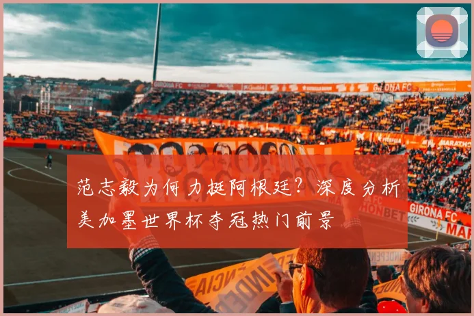 范志毅为何力挺阿根廷？深度分析美加墨世界杯夺冠热门前景