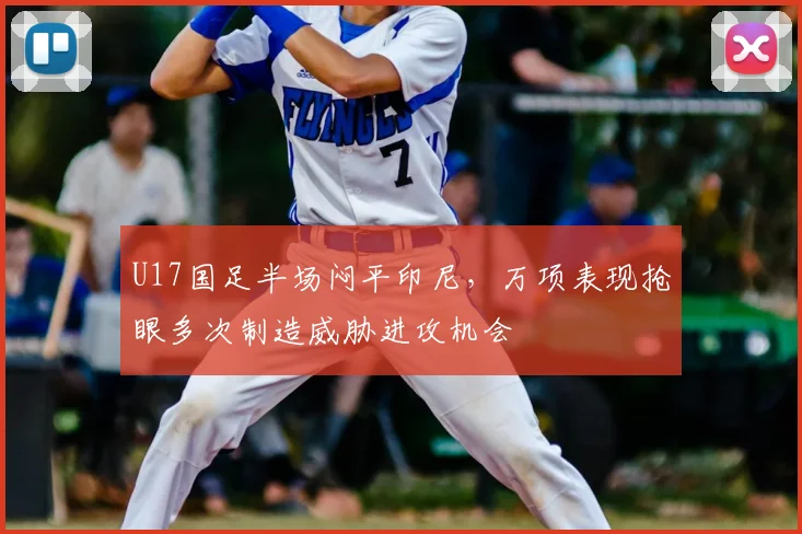 U17国足半场闷平印尼，万项表现抢眼多次制造威胁进攻机会