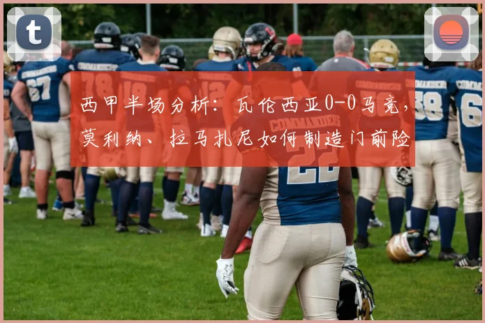 西甲半场分析：瓦伦西亚0-0马竞，莫利纳、拉马扎尼如何制造门前险情？