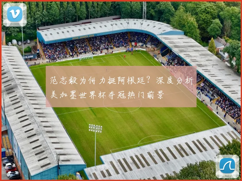 范志毅为何力挺阿根廷？深度分析美加墨世界杯夺冠热门前景
