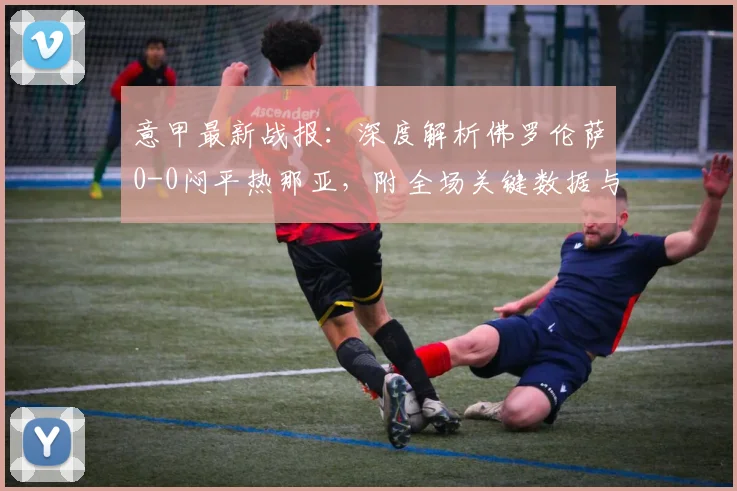 意甲最新战报：深度解析佛罗伦萨0-0闷平热那亚，附全场关键数据与比赛集锦