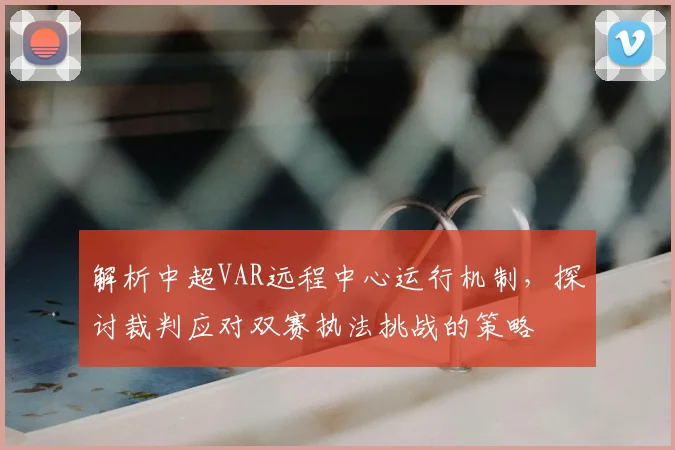 解析中超VAR远程中心运行机制，探讨裁判应对双赛执法挑战的策略